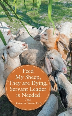 Feed My Sheep, They Are Dying, Servant Leader Is Needed by Young Ed D., Shirley A.