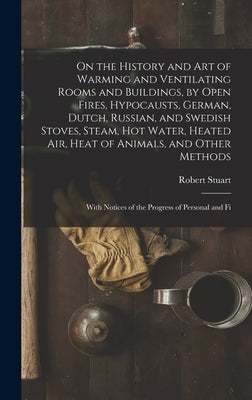 On the History and Art of Warming and Ventilating Rooms and Buildings, by Open Fires, Hypocausts, German, Dutch, Russian, and Swedish Stoves, Steam, H by Stuart, Robert