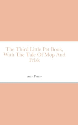 The Third Little Pet Book, With The Tale Of Mop And Frisk by Fanny, Aunt