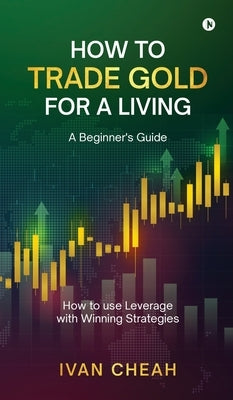 How to Trade Gold for a Living: A Beginner's Guide How to use Leverage with Winning Strategies by Ivan Cheah