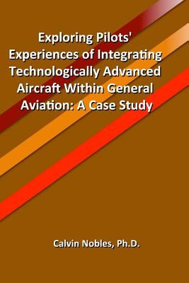 Exploring Pilots' Experiences of Integrating Technologically Advanced Aircraft Within General Aviation by Nobles Ph. D., Calvin