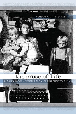 The Prose of Life: Russian Women Writers from Khrushchev to Putin by Sutcliffe, Benjamin M.