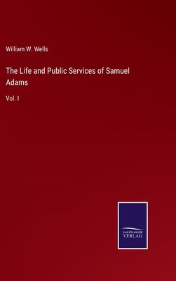 The Life and Public Services of Samuel Adams: Vol. I by Wells, William W.