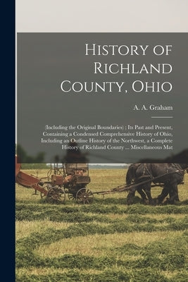 History of Richland County, Ohio: (including the Original Boundaries); its Past and Present, Containing a Condensed Comprehensive History of Ohio, Inc by Graham, A. A. 1848-