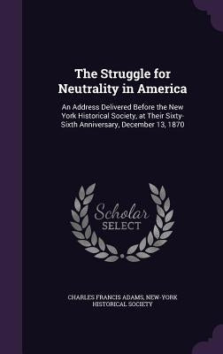 The Struggle for Neutrality in America: An Address Delivered Before the New York Historical Society, at Their Sixty-Sixth Anniversary, December 13, 18 by Adams, Charles Francis