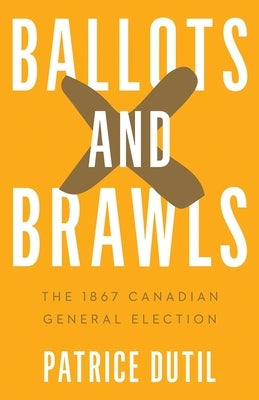 Ballots and Brawls: The 1867 Canadian General Election by Dutil, Patrice