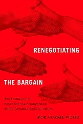 Renegotiating the Bargain: The Formation of Power-Sharing Arrangements Within Canadian Political Parties by Currie-Wood, Rob