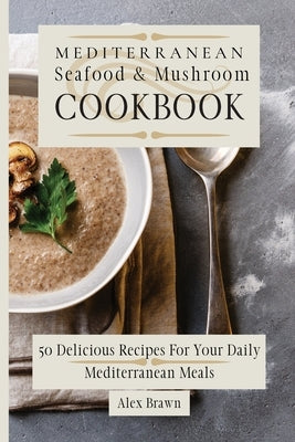 Mediterranean Seafood & Mushroom Cookbook: 50 Delicious Recipes For Your Daily Mediterranean Meals by Brawn, Alex