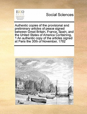 Authentic Copies of the Provisional and Preliminary Articles of Peace Signed Between Great Britain, France, Spain, and the United States of America Co by Multiple Contributors