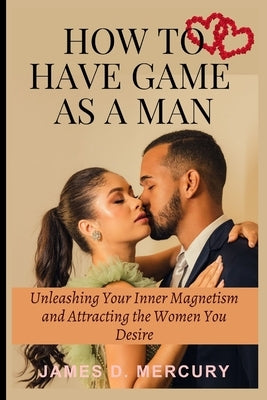 How to have game as a man: Unleashing Your Inner Magnetism And Attracting The Women You Desire by D. Mercury, James