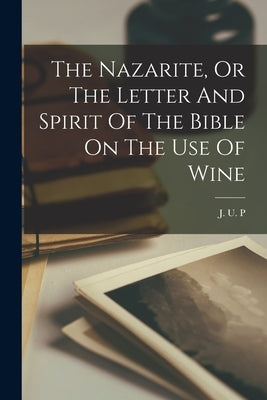 The Nazarite, Or The Letter And Spirit Of The Bible On The Use Of Wine by P, J. U.