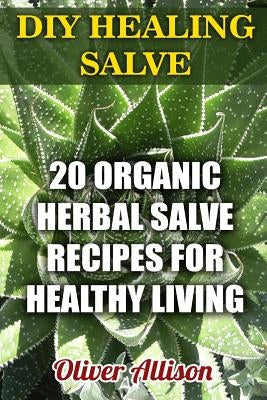 DIY Healing Salve: 20 Organic Herbal Salve Recipes for Healthy Living by Allison, Oliver