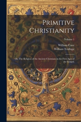 Primitive Christianity; or, The Religion of the Ancient Christians in the First Ages of the Gospel;; Volume 1 by Cave, William 1637-1713