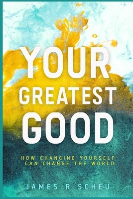 Your Greatest Good: How Changing Yourself Can Change the World by Scheu, James R.