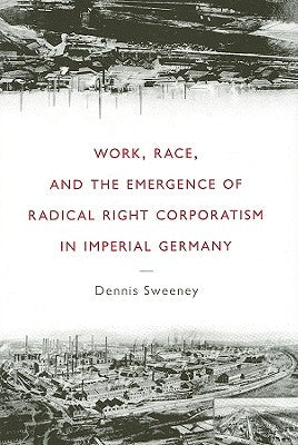 Work, Race, and the Emergence of Radical Right Corporatism in Imperial Germany by Sweeney, Dennis