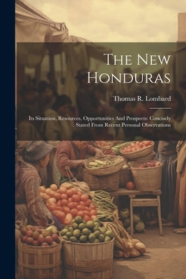 The New Honduras: Its Situation, Resources, Opportunities And Prospects: Concisely Stated From Recent Personal Observations by Lombard, Thomas R.