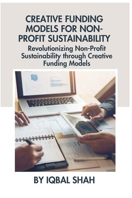 Creative Funding Models for Non-Profit Sustainability: Revolutionizing Non-Profit Sustainability through Creative Funding Models by Shah, Iqbal