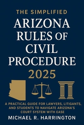 The Simplified Arizona Rules of Civil Procedure 2025: A Practical Guide for Lawyers, Litigants, and Students to Navigate Arizona's Court System with E by Harrington, Michael R.
