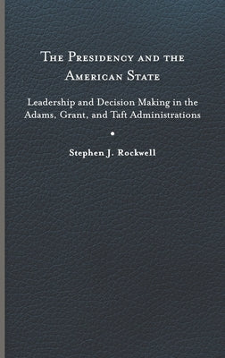 The Presidency and the American State: Leadership and Decision Making in the Adams, Grant, and Taft Administrations by Rockwell, Stephen J.