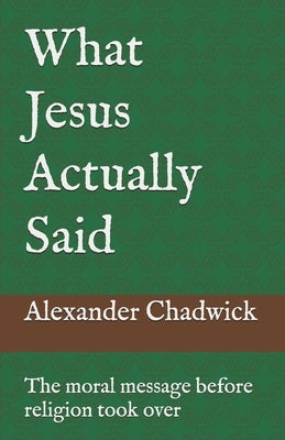 What Jesus Actually Said: The moral message before religion took over by Chadwick, Alexander Steven