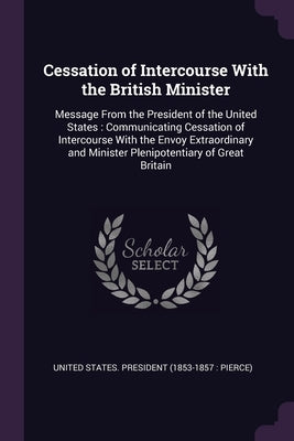 Cessation of Intercourse With the British Minister: Message From the President of the United States: Communicating Cessation of Intercourse With the E by United States President (1853-1857 Pi