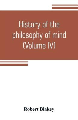 History of the philosophy of mind; embracing the opinions of all writers on mental science from the earliest period to the present time (Volume IV) by Blakey, Robert
