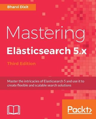 Mastering Elasticsearch 5.x - Third Edition: Master the intricacies of Elasticsearch 5 and use it to create flexible and scalable search solutions by Dixit, Bharvi