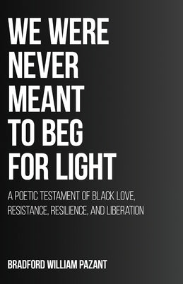 We Were Never Meant To Beg For Light: A Poetic Testament of Black Love, Resistance, Resilience, and Liberation by Pazant, Bradford William