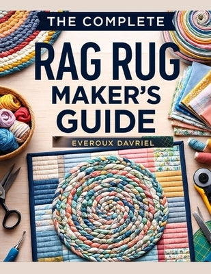 The Complete Rag Rug Maker's Guide: Easy Techniques, Creative Projects, and Step-By-Step Instructions for Beautiful Handmade Rugs by Davriel, Everoux