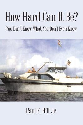 How Hard Can It Be?: You Don't Know What You Don't Even Know by Hill, Paul F., Jr.