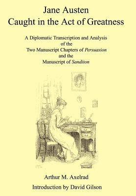 Jane Austen Caught in the Act of Greatness: A Diplomatic Transcription and Analysis of the Two Manuscript Chapters of Persuasion and the Manuscript of by Axelrad, Arthur M.