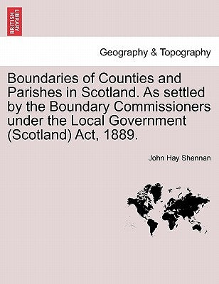 Boundaries of Counties and Parishes in Scotland. as Settled by the Boundary Commissioners Under the Local Government (Scotland) ACT, 1889. by Shennan, John Hay