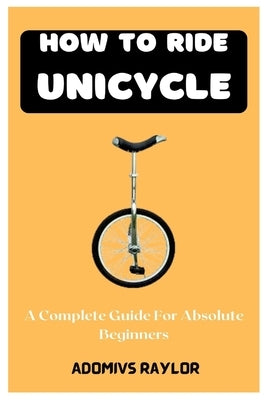 How To Ride Unicycle: A Complete Guide For Absolute Beginners by Raylor, Adomivs
