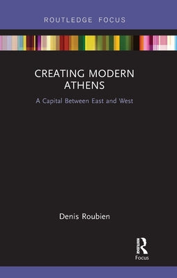 Creating Modern Athens: A Capital Between East and West by Roubien, Denis