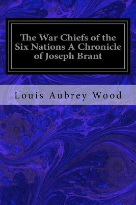 The War Chiefs of the Six Nations A Chronicle of Joseph Brant: Chronicles of Canada Volume 16 by Wood, Louis Aubrey