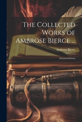 The Collected Works of Ambrose Bierce ...: Antepenultimata by Bierce, Ambrose
