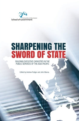 Sharpening the Sword of State: Building executive capacities in the public services of the Asia-Pacific by Podger, Andrew