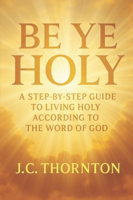 "Be Ye Holy": A Step-by-Step Guide to Living Holy According to the Word of God by Thornton, Jc