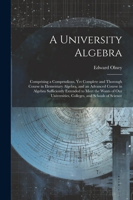 A University Algebra: Comprising a Compendious, Yet Complete and Thorough Course in Elementary Algebra, and an Advanced Course in Algebra Su by Olney, Edward