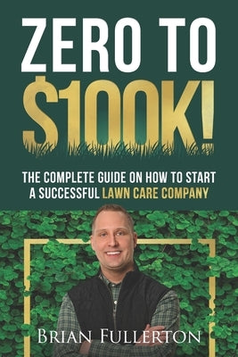 Zero To $100K!: The Complete Guide On How To Start A Successful Lawn Care Company by Fullerton, Brian