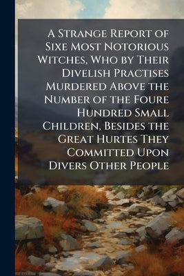 A Strange Report of Sixe Most Notorious Witches, Who by Their Divelish Practises Murdered Above the Number of the Foure Hundred Small Children, Beside by 