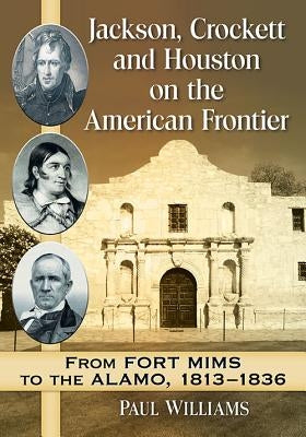 Jackson, Crockett and Houston on the American Frontier: From Fort Mims to the Alamo, 1813-1836 by Williams, Paul