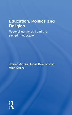 Education, Politics and Religion: Reconciling the Civil and the Sacred in Education by Arthur, James