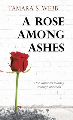 A Rose Among Ashes: One Woman's Journey Through Abortion by Webb, Tamara S.