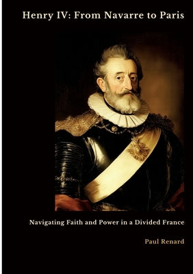 Henry IV: From Navarre to Paris: Navigating Faith and Power in a Divided France by Renard, Paul