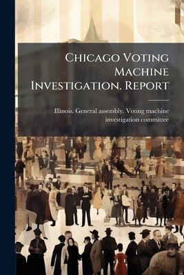 Chicago Voting Machine Investigation. Report by Illinois General Assembly Voting Machi