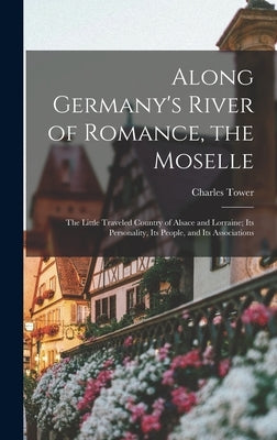 Along Germany's River of Romance, the Moselle: The Little Traveled Country of Alsace and Lorraine; Its Personality, Its People, and Its Associations by Tower, Charles