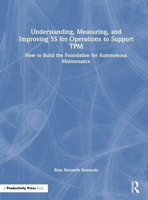 Understanding, Measuring, and Improving 5s for Operations to Support TPM: How to Build the Foundation for Autonomous Maintenance by Kennedy, Ross Kenneth