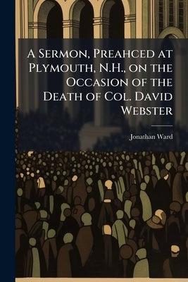 A Sermon, Preahced at Plymouth, N.H., on the Occasion of the Death of Col. David Webster by Ward, Jonathan