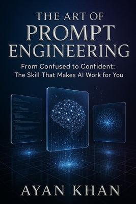 The Art of Prompt Engineering: From Confused to Confident: The Skill That Makes AI Work for You by Khan, Ayan
